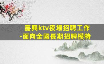 嘉興ktv夜場招聘工作-面向全國長期招聘模特
