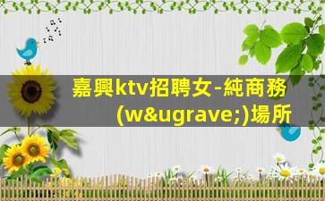 嘉興ktv招聘女-純商務(wù)場所