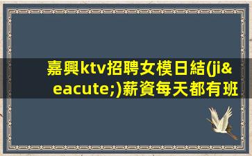 嘉興ktv招聘女模日結(jié)薪資每天都有班上