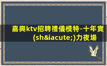 嘉興ktv招聘禮儀模特-十年實(shí)力夜場團(tuán)隊(duì)