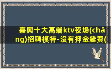 嘉興十大高端ktv夜場(chǎng)招聘模特-沒有押金雜費(fèi)