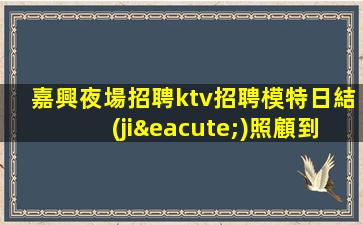 嘉興夜場招聘ktv招聘模特日結(jié)照顧到新人-高端場所招聘