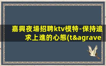 嘉興夜場招聘ktv模特-保持追求上進的心態(tài)