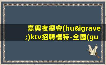 嘉興夜總會(huì)ktv招聘模特-全國(guó)長(zhǎng)期招聘