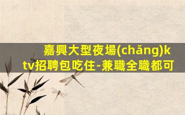 嘉興大型夜場(chǎng)ktv招聘包吃住-兼職全職都可