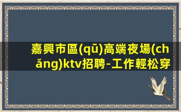 嘉興市區(qū)高端夜場(chǎng)ktv招聘-工作輕松穿自己衣服上班即可