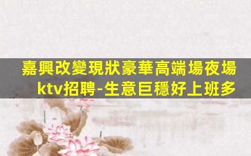 嘉興改變現狀豪華高端場夜場ktv招聘-生意巨穩好上班多