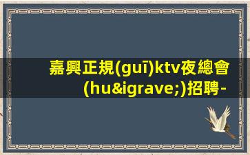 嘉興正規(guī)ktv夜總會(huì)招聘-不會(huì)讓你白跑