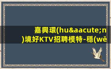 嘉興環(huán)境好KTV招聘模特-穩(wěn)定想賺來