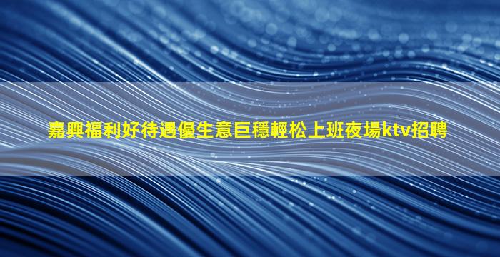 嘉興福利好待遇優生意巨穩輕松上班夜場ktv招聘