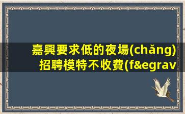 嘉興要求低的夜場(chǎng)招聘模特不收費(fèi)/不用卡無(wú)任務(wù)