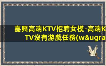 嘉興高端KTV招聘女模-高端KTV沒有游戲任務(wù)