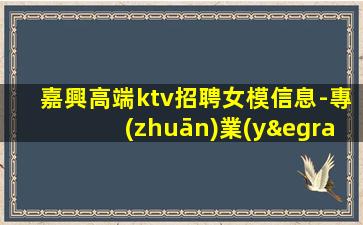 嘉興高端ktv招聘女模信息-專(zhuān)業(yè)的團(tuán)隊(duì)帶你賺輕松