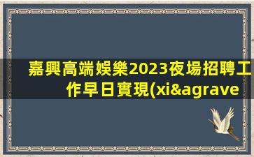 嘉興高端娛樂2023夜場招聘工作早日實現(xiàn)夢想