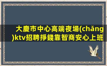 大慶市中心高端夜場(chǎng)ktv招聘掙錢靠智商安心上班即可