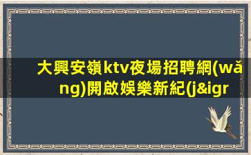 大興安嶺ktv夜場招聘網(wǎng)開啟娛樂新紀(jì)元.讓你的表演更加完美