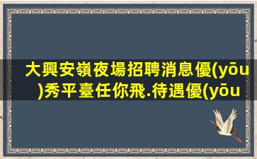 大興安嶺夜場招聘消息優(yōu)秀平臺任你飛.待遇優(yōu)厚.嚴重缺人！