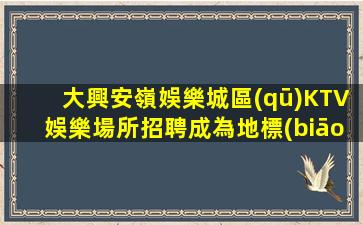 大興安嶺娛樂城區(qū)KTV娛樂場所招聘成為地標(biāo)性名牌老店員工的秘