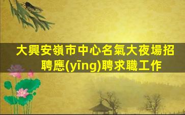 大興安嶺市中心名氣大夜場招聘應(yīng)聘求職工作
