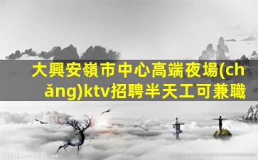大興安嶺市中心高端夜場(chǎng)ktv招聘半天工可兼職