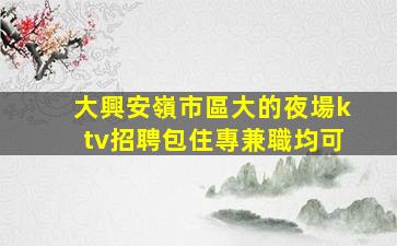 大興安嶺市區大的夜場ktv招聘包住專兼職均可