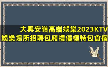 大興安嶺高端娛樂2023KTV娛樂場所招聘包廂禮儀模特包食宿