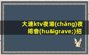 大連ktv夜場(chǎng)夜總會(huì)招聘-貼心帶每一位新人