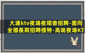 大連ktv夜場夜總會招聘-面向全國長期招聘模特-高端夜場KT