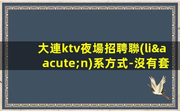 大連ktv夜場招聘聯(lián)系方式-沒有套路直招1500起模特