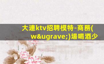 大連ktv招聘模特-商務(wù)場喝酒少