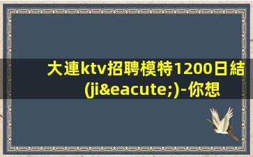 大連ktv招聘模特1200日結(jié)-你想賺我負(fù)責(zé)帶隊(duì)