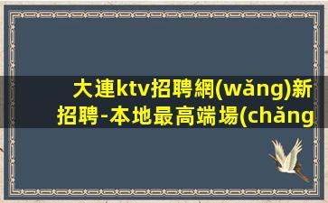 大連ktv招聘網(wǎng)新招聘-本地最高端場(chǎng)子