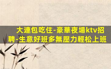 大連包吃住-豪華夜場ktv招聘-生意好班多無壓力輕松上班