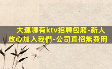 大連哪有ktv招聘包廂-新人放心加入我們-公司直招無費用