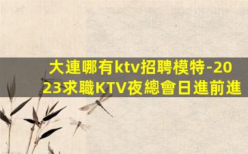 大連哪有ktv招聘模特-2023求職KTV夜總會日進前進