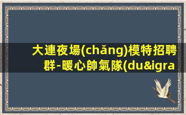 大連夜場(chǎng)模特招聘群-暖心帥氣隊(duì)長(zhǎng)