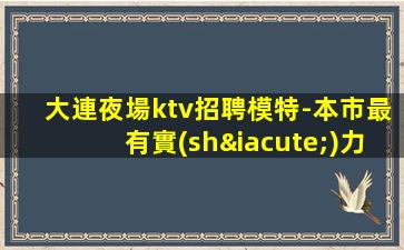 大連夜場ktv招聘模特-本市最有實(shí)力團(tuán)隊(duì)0000000000
