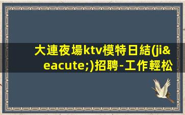 大連夜場ktv模特日結(jié)招聘-工作輕松穿自己衣服上班即可