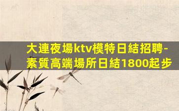 大連夜場ktv模特日結招聘-素質高端場所日結1800起步