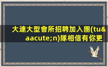 大連大型會所招聘加入團(tuán)隊相信有你更精彩