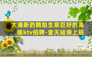 大連新的開始生意巨好的高端ktv招聘-當天結保上班