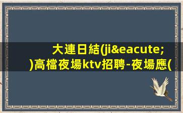 大連日結(jié)高檔夜場ktv招聘-夜場應(yīng)聘查看