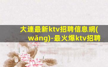 大連最新ktv招聘信息網(wǎng)-最火爆ktv招聘