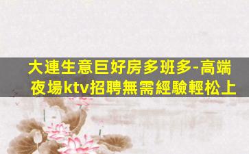 大連生意巨好房多班多-高端夜場ktv招聘無需經驗輕松上
