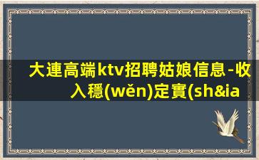 大連高端ktv招聘姑娘信息-收入穩(wěn)定實(shí)現(xiàn)財(cái)富自由