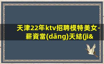 天津22年ktv招聘模特美女-薪資當(dāng)天結(jié)清承諾絕不拖欠
