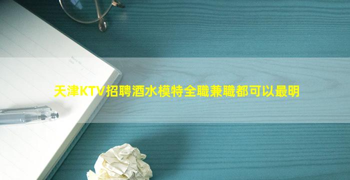 天津KTV招聘酒水模特全職兼職都可以最明