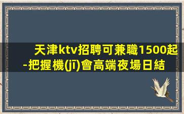 天津ktv招聘可兼職1500起-把握機(jī)會高端夜場日結(jié)1500