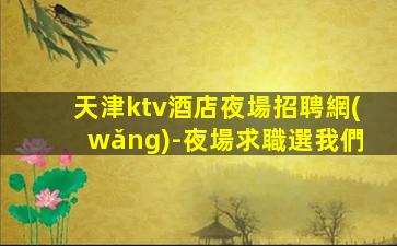 天津ktv酒店夜場招聘網(wǎng)-夜場求職選我們
