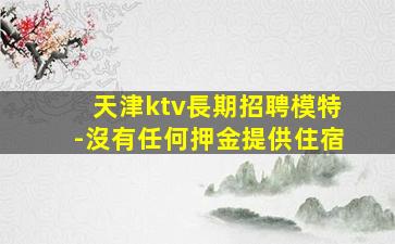 天津ktv長期招聘模特-沒有任何押金提供住宿